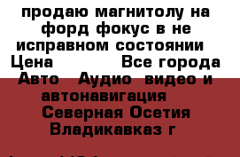 продаю магнитолу на форд-фокус в не исправном состоянии › Цена ­ 2 000 - Все города Авто » Аудио, видео и автонавигация   . Северная Осетия,Владикавказ г.